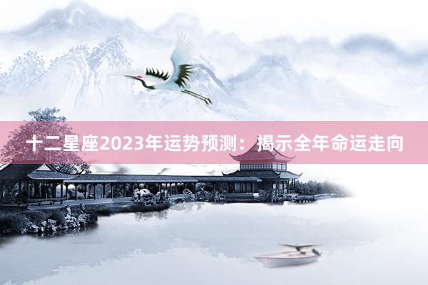 十二星座2023年运势预测：揭示全年命运走向